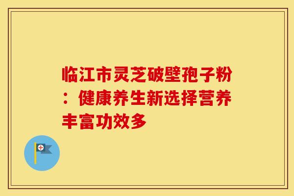 临江市灵芝破壁孢子粉：健康养生新选择营养丰富功效多