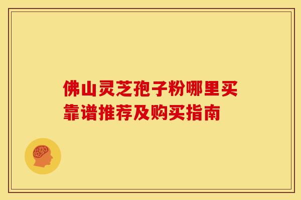 佛山灵芝孢子粉哪里买靠谱推荐及购买指南