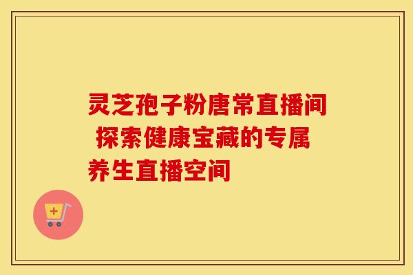 灵芝孢子粉唐常直播间 探索健康宝藏的专属养生直播空间