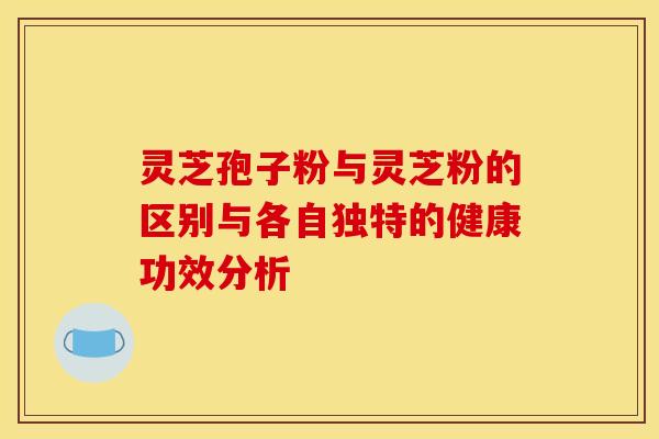 灵芝孢子粉与灵芝粉的区别与各自独特的健康功效分析