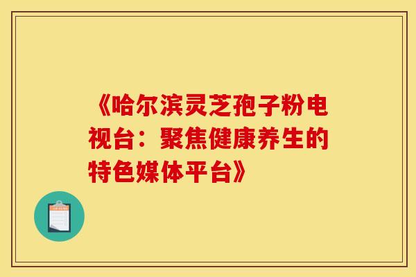 《哈尔滨灵芝孢子粉电视台：聚焦健康养生的特色媒体平台》