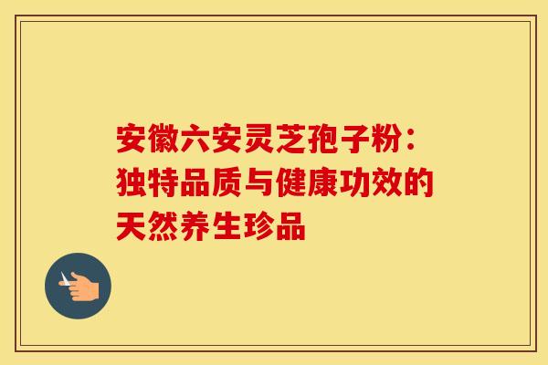 安徽六安灵芝孢子粉：独特品质与健康功效的天然养生珍品