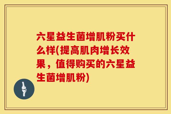六星益生菌增肌粉买什么样(提高肌肉增长效果，值得购买的六星益生菌增肌粉)