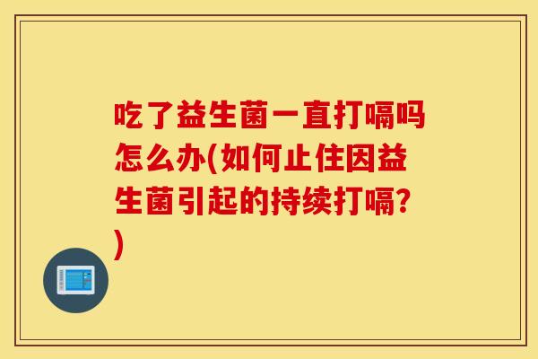 吃了益生菌一直打嗝吗怎么办(如何止住因益生菌引起的持续打嗝？)