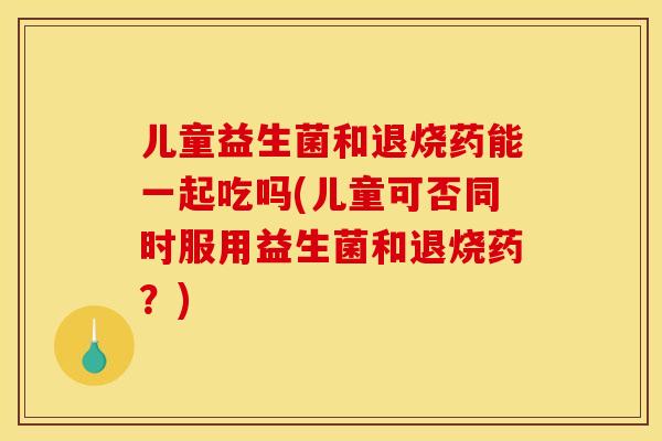 儿童益生菌和退烧药能一起吃吗(儿童可否同时服用益生菌和退烧药？)