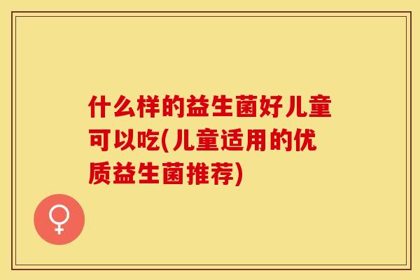 什么样的益生菌好儿童可以吃(儿童适用的优质益生菌推荐) 什么样的益生菌好儿童可以吃(儿童适用的优质益生菌推荐)