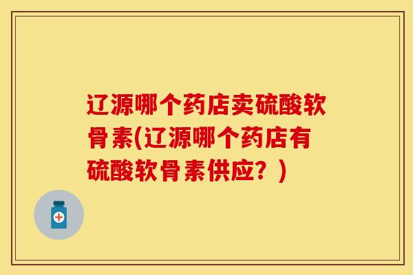 辽源哪个药店卖硫酸软骨素(辽源哪个药店有硫酸软骨素供应？)