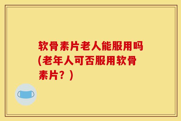 软骨素片老人能服用吗(老年人可否服用软骨素片？)