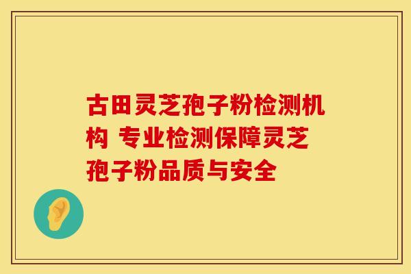 古田灵芝孢子粉检测机构 专业检测保障灵芝孢子粉品质与安全