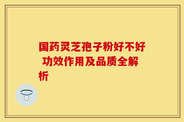 国药灵芝孢子粉好不好 功效作用及品质全解析