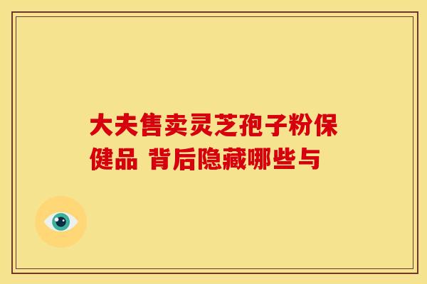 大夫售卖灵芝孢子粉保健品 背后隐藏哪些与