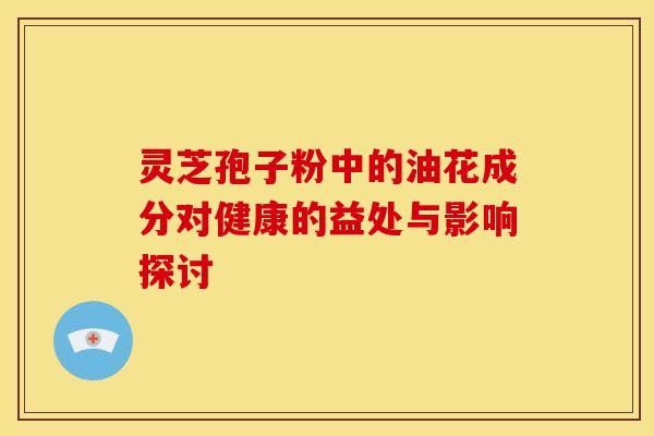灵芝孢子粉中的油花成分对健康的益处与影响探讨