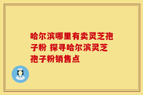 哈尔滨哪里有卖灵芝孢子粉 探寻哈尔滨灵芝孢子粉销售点