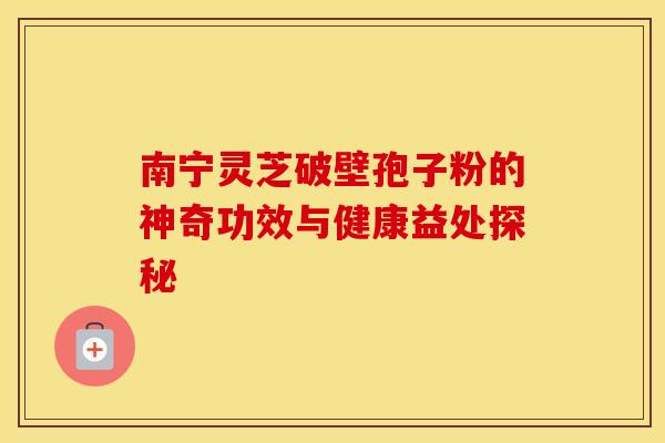 南宁灵芝破壁孢子粉的神奇功效与健康益处探秘