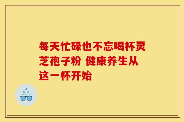 每天忙碌也不忘喝杯灵芝孢子粉 健康养生从这一杯开始