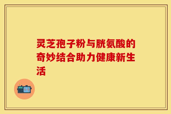 灵芝孢子粉与胱氨酸的奇妙结合助力健康新生活 灵芝孢子粉与胱氨酸的奇妙结合助力健康新生活