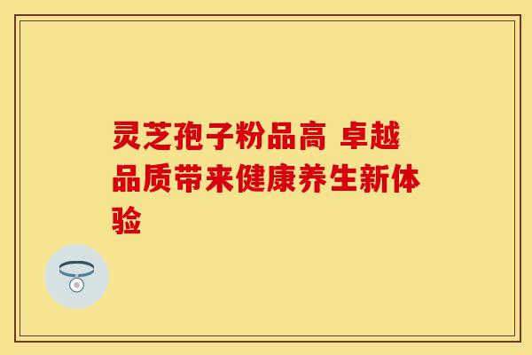 灵芝孢子粉品高 卓越品质带来健康养生新体验