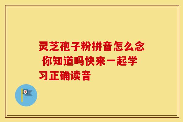 灵芝孢子粉拼音怎么念 你知道吗快来一起学习正确读音