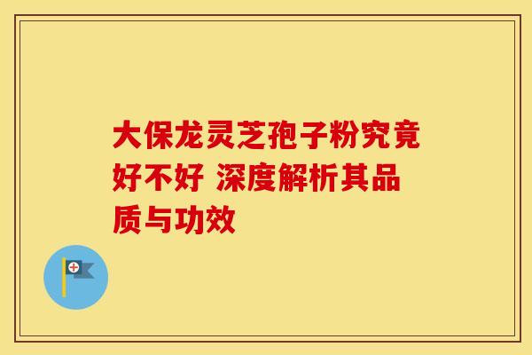 大保龙灵芝孢子粉究竟好不好 深度解析其品质与功效