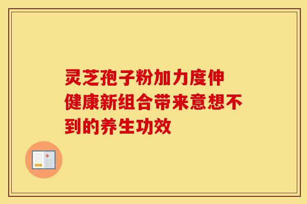 灵芝孢子粉加力度伸 健康新组合带来意想不到的养生功效 灵芝孢子粉加力度伸 健康新组合带来意想不到的养生功效