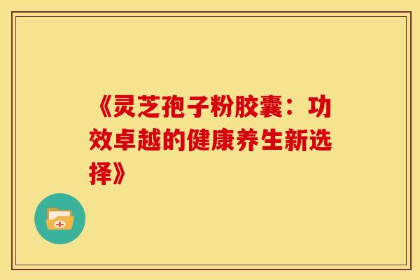 《灵芝孢子粉胶囊：功效卓越的健康养生新选择》