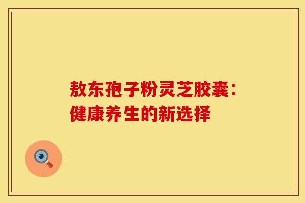 敖东孢子粉灵芝胶囊：健康养生的新选择