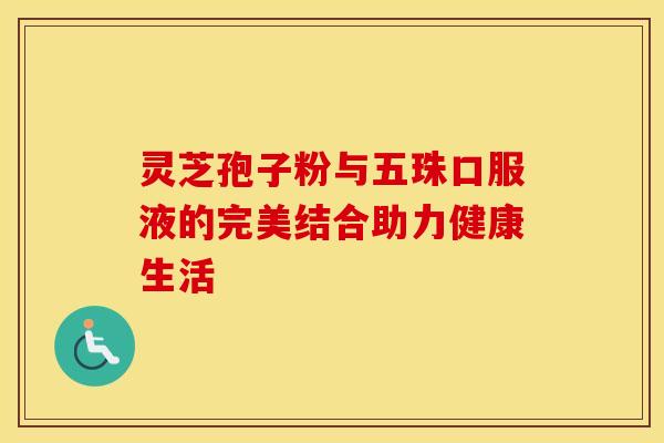 灵芝孢子粉与五珠口服液的完美结合助力健康生活