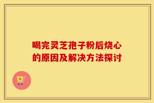 喝完灵芝孢子粉后烧心的原因及解决方法探讨