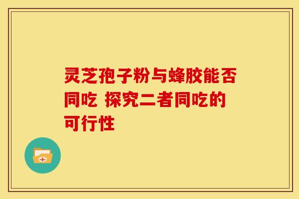 灵芝孢子粉与蜂胶能否同吃 探究二者同吃的可行性