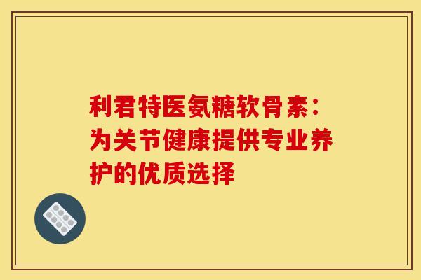 利君特医氨糖软骨素：为关节健康提供专业养护的优质选择