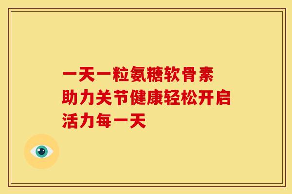 一天一粒氨糖软骨素 助力关节健康轻松开启活力每一天