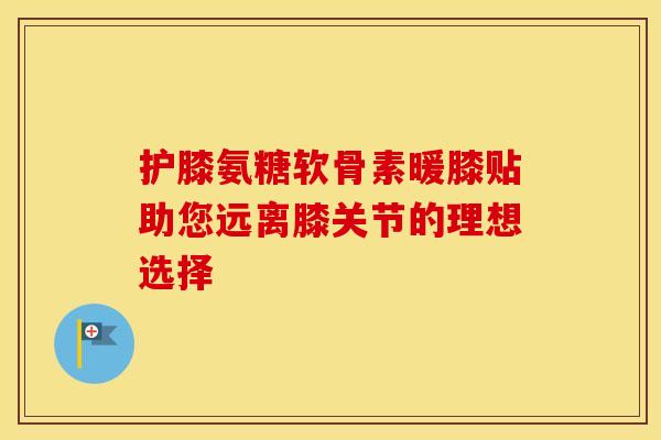 护膝氨糖软骨素暖膝贴助您远离膝关节的理想选择