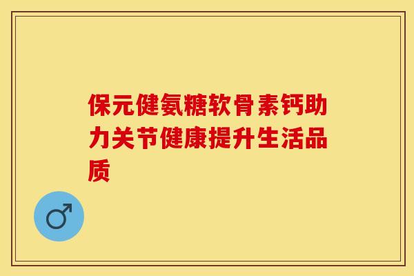 保元健氨糖软骨素钙助力关节健康提升生活品质