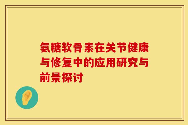氨糖软骨素在关节健康与修复中的应用研究与前景探讨