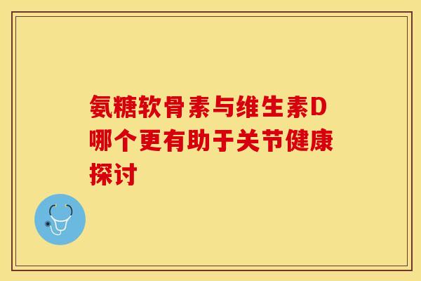 氨糖软骨素与维生素D哪个更有助于关节健康探讨
