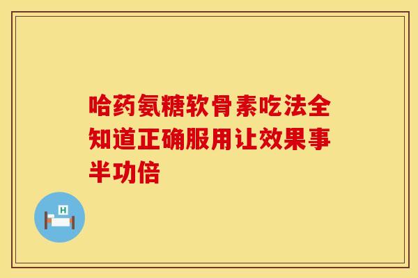 哈药氨糖软骨素吃法全知道正确服用让效果事半功倍