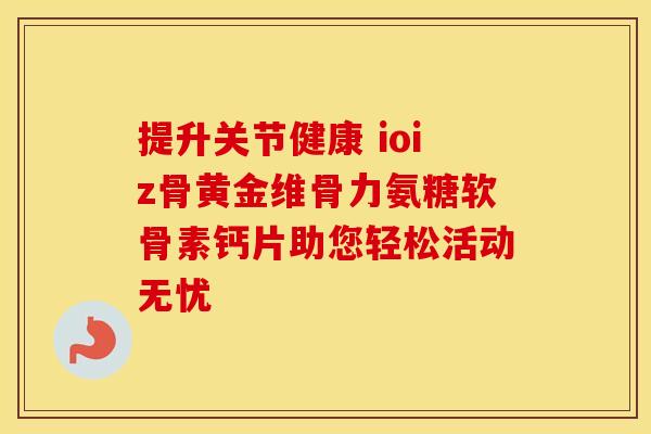 提升关节健康 ioiz骨黄金维骨力氨糖软骨素钙片助您轻松活动无忧 提升关节健康 ioiz骨黄金维骨力氨糖软骨素钙片助您轻松活动无忧