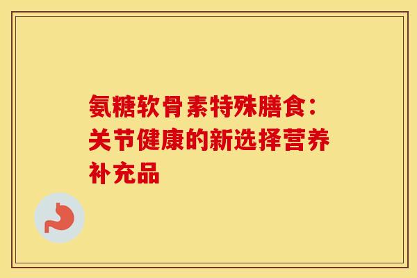 氨糖软骨素特殊膳食：关节健康的新选择营养补充品