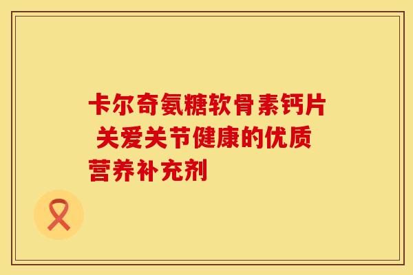 卡尔奇氨糖软骨素钙片 关爱关节健康的优质营养补充剂