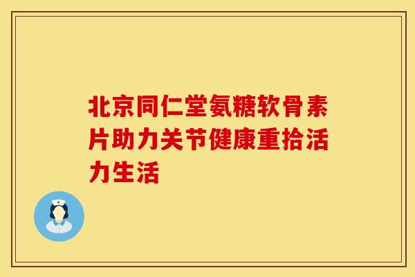 北京同仁堂氨糖软骨素片助力关节健康重拾活力生活