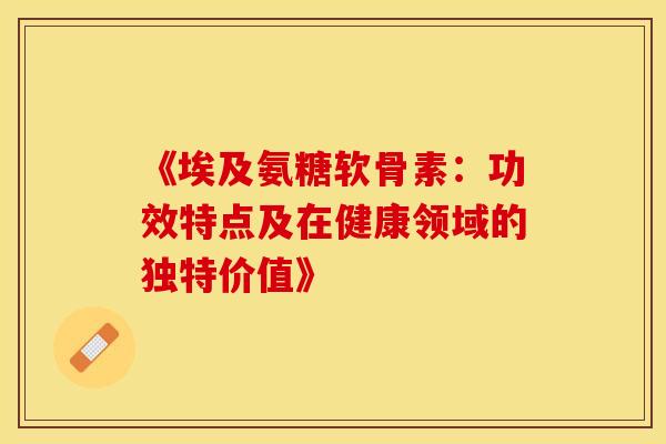 《埃及氨糖软骨素：功效特点及在健康领域的独特价值》