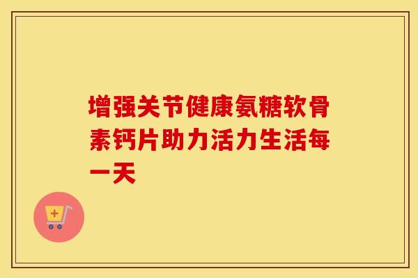 增强关节健康氨糖软骨素钙片助力活力生活每一天 增强关节健康氨糖软骨素钙片助力活力生活每一天