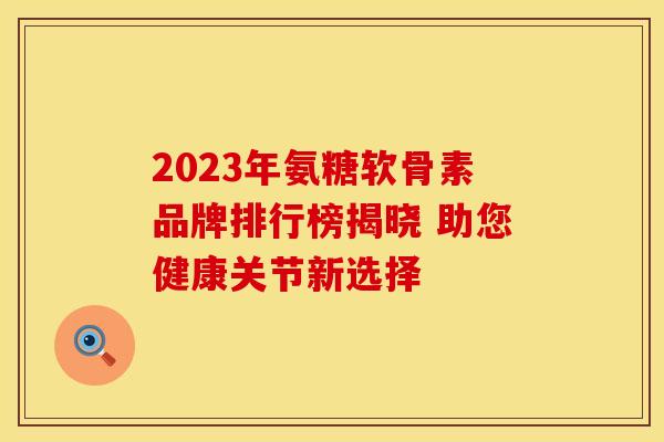 2023年氨糖软骨素品牌排行榜揭晓 助您健康关节新选择