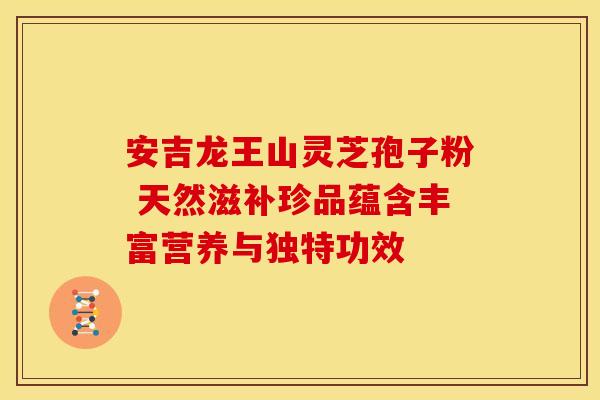 安吉龙王山灵芝孢子粉 天然滋补珍品蕴含丰富营养与独特功效