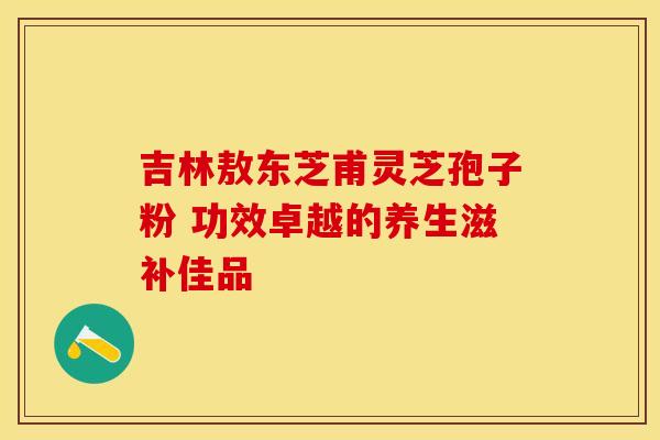 吉林敖东芝甫灵芝孢子粉 功效卓越的养生滋补佳品