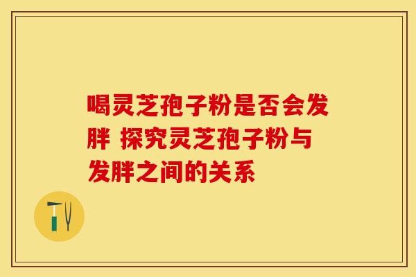 喝灵芝孢子粉是否会发胖 探究灵芝孢子粉与发胖之间的关系