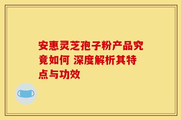 安惠灵芝孢子粉产品究竟如何 深度解析其特点与功效