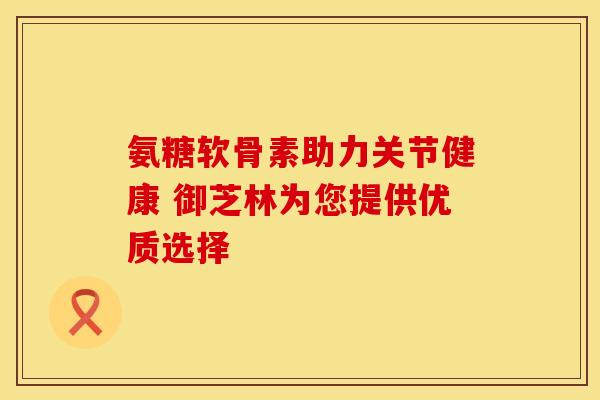 氨糖软骨素助力关节健康 御芝林为您提供优质选择