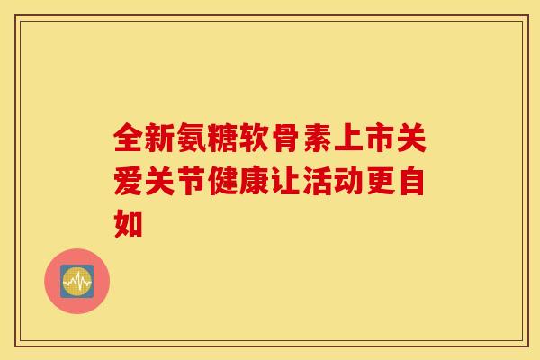 全新氨糖软骨素上市关爱关节健康让活动更自如