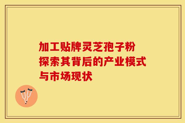 加工贴牌灵芝孢子粉 探索其背后的产业模式与市场现状